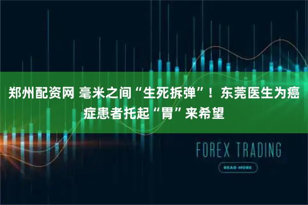 郑州配资网 毫米之间“生死拆弹”！东莞医生为癌症患者托起“胃”来希望
