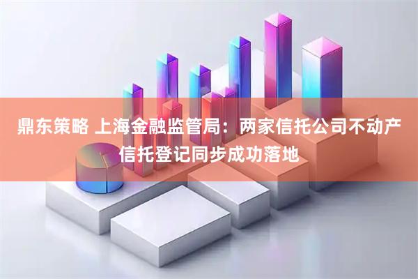 鼎东策略 上海金融监管局：两家信托公司不动产信托登记同步成功落地