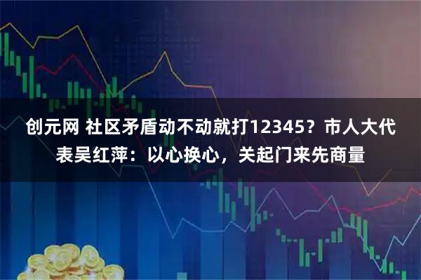 创元网 社区矛盾动不动就打12345？市人大代表吴红萍：以心换心，关起门来先商量