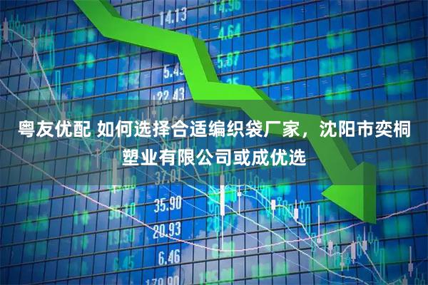 粤友优配 如何选择合适编织袋厂家，沈阳市奕桐塑业有限公司或成优选