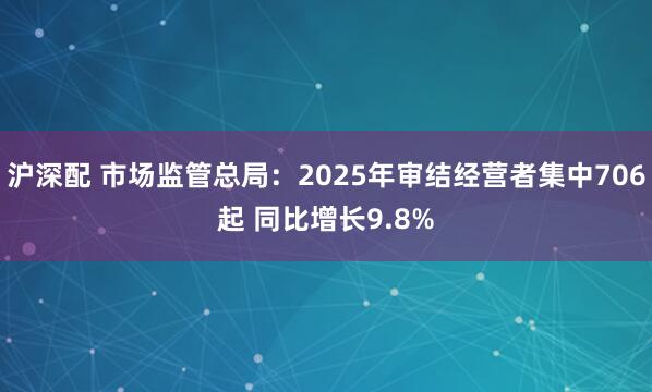 沪深配 市场监管总局：2025年审结经营者集中706起 同比增长9.8%