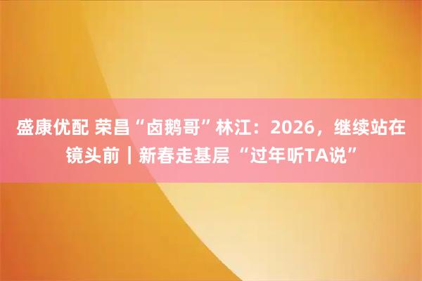 盛康优配 荣昌“卤鹅哥”林江：2026，继续站在镜头前｜新春走基层 “过年听TA说”