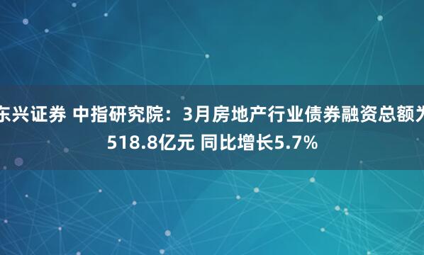 东兴证券 中指研究院：3月房地产行业债券融资总额为518.8亿元 同比增长5.7%