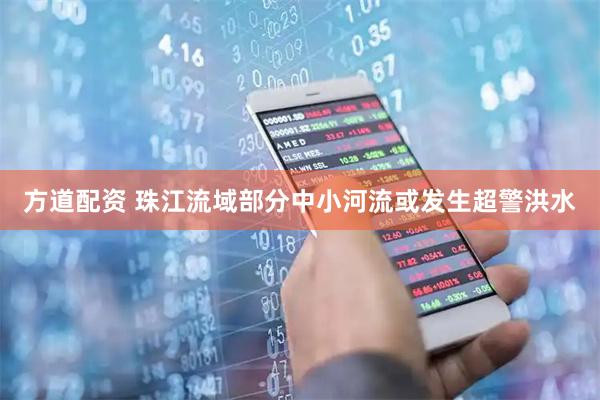 方道配资 珠江流域部分中小河流或发生超警洪水