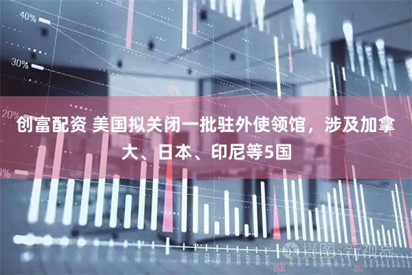 创富配资 美国拟关闭一批驻外使领馆，涉及加拿大、日本、印尼等5国